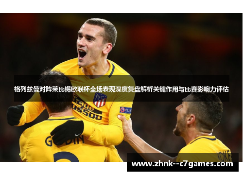格列兹曼对阵莱比锡欧联杯全场表现深度复盘解析关键作用与比赛影响力评估