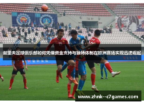 谢里夫足球俱乐部如何凭借资金支持与独特体制在欧洲赛场实现迅速崛起