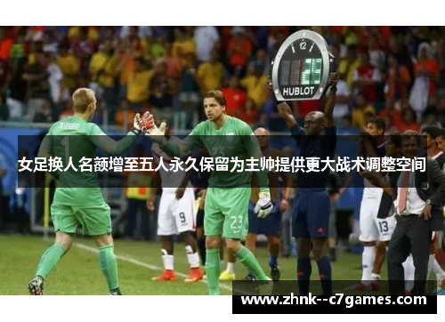 女足换人名额增至五人永久保留为主帅提供更大战术调整空间