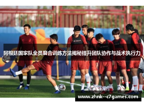 阿根廷国家队全员磨合训练方法揭秘提升团队协作与战术执行力